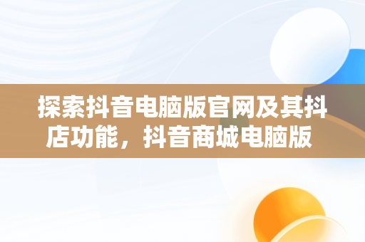 探索抖音电脑版官网及其抖店功能，抖音商城电脑版 