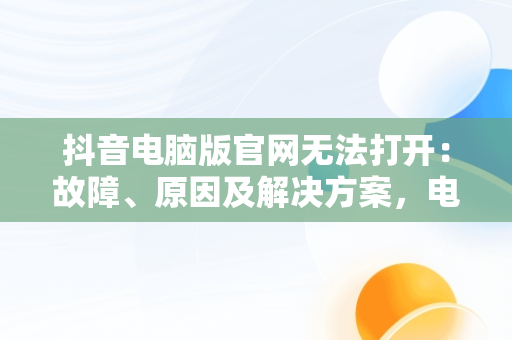抖音电脑版官网无法打开：故障、原因及解决方案，电脑抖音官网为什么打不开 