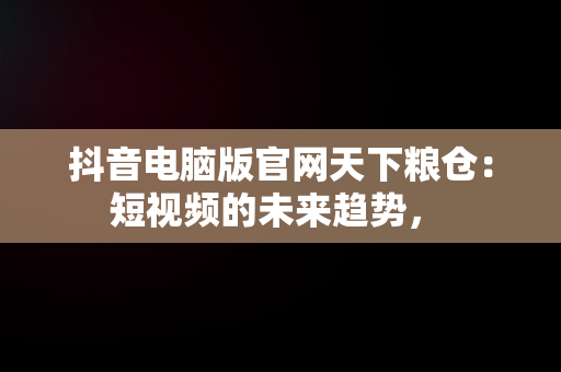 抖音电脑版官网天下粮仓：短视频的未来趋势， 