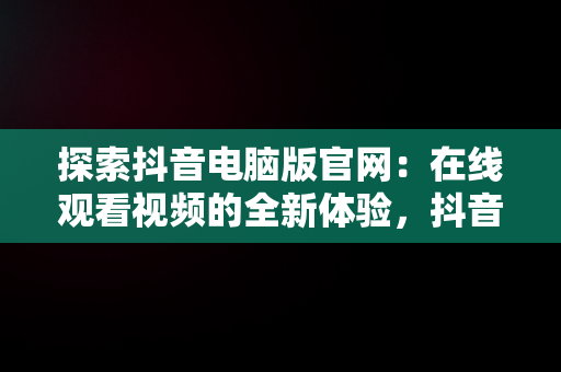 探索抖音电脑版官网：在线观看视频的全新体验，抖音视频官方网站电脑版 