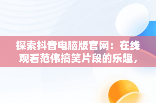 探索抖音电脑版官网：在线观看范伟搞笑片段的乐趣，抖音电脑版官方网页 