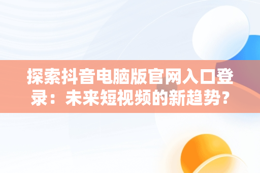 探索抖音电脑版官网入口登录：未来短视频的新趋势？，抖音电脑版官网入口登录不了 
