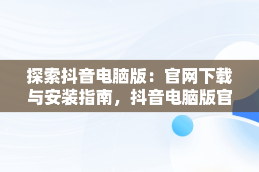 探索抖音电脑版：官网下载与安装指南，抖音电脑版官方网站下载 