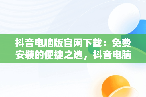 抖音电脑版官网下载：免费安装的便捷之选，抖音电脑版官方网址 