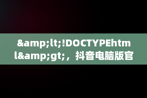 &lt;!DOCTYPEhtml&gt;，抖音电脑版官方下载官网 