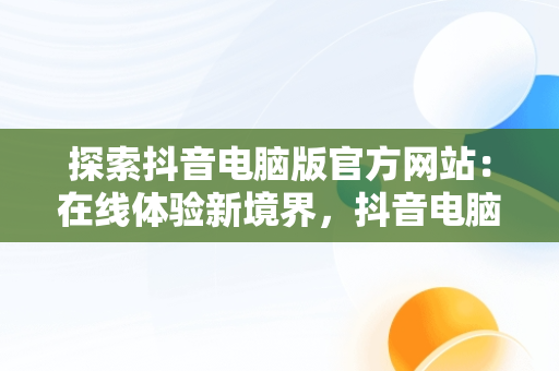探索抖音电脑版官方网站：在线体验新境界，抖音电脑版官方网站在线使用 