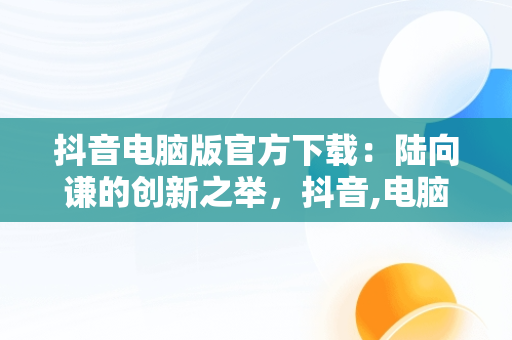 抖音电脑版官方下载：陆向谦的创新之举，抖音,电脑版 
