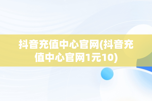 抖音充值中心官网(抖音充值中心官网1元10)