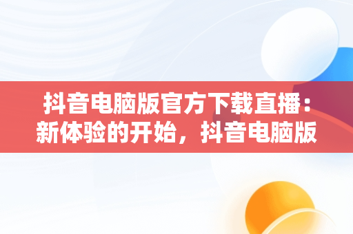 抖音电脑版官方下载直播：新体验的开始，抖音电脑版官方下载直播软件 