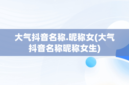 大气抖音名称.昵称女(大气抖音名称昵称女生)