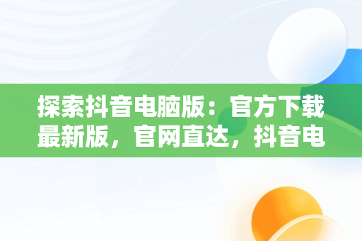 探索抖音电脑版：官方下载最新版，官网直达，抖音电脑版官方下载最新版官网安装 