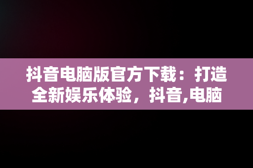 抖音电脑版官方下载：打造全新娱乐体验，抖音,电脑版 