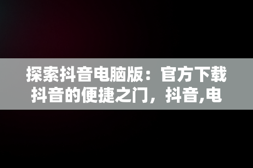探索抖音电脑版：官方下载抖音的便捷之门，抖音,电脑版 