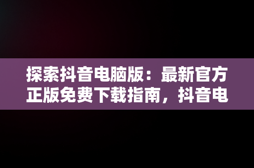 探索抖音电脑版：最新官方正版免费下载指南，抖音电脑版官方网站下载 