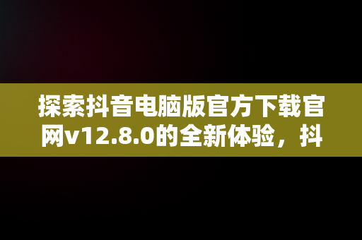 探索抖音电脑版官方下载官网v12.8.0的全新体验，抖音电脑版官方网址 