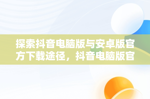 探索抖音电脑版与安卓版官方下载途径，抖音电脑版官方下载安卓下载安装 