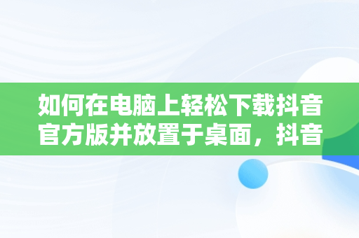 如何在电脑上轻松下载抖音官方版并放置于桌面，抖音电脑版如何下载安装 