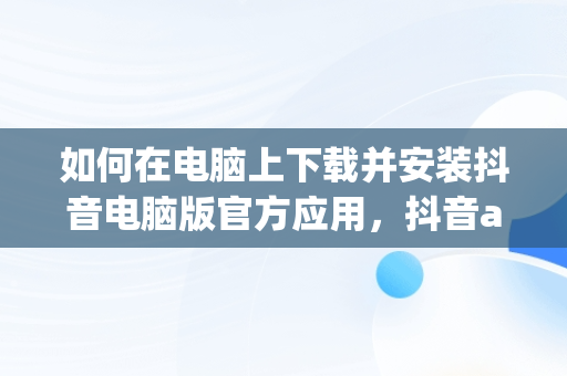 如何在电脑上下载并安装抖音电脑版官方应用，抖音app电脑版下载 
