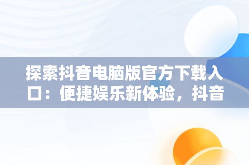 探索抖音电脑版官方下载入口：便捷娱乐新体验，抖音电脑版官方下载入口在哪 