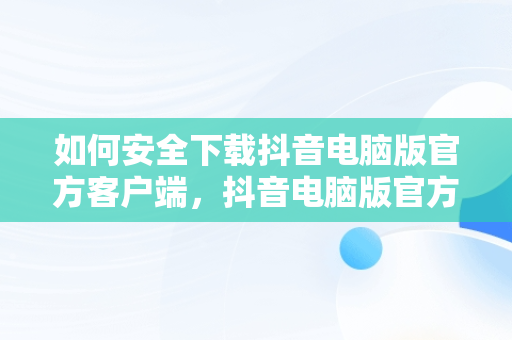 如何安全下载抖音电脑版官方客户端，抖音电脑版官方下载入口 