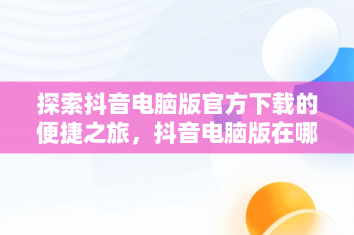 探索抖音电脑版官方下载的便捷之旅，抖音电脑版在哪下载 