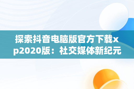 探索抖音电脑版官方下载xp2020版：社交媒体新纪元，抖音电脑版官方下载官网 