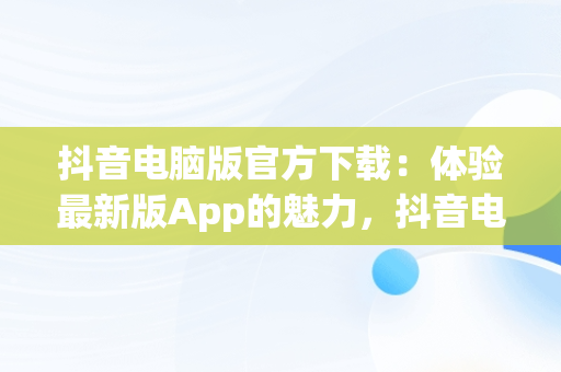 抖音电脑版官方下载：体验最新版App的魅力，抖音电脑版官方下载app最新版本 