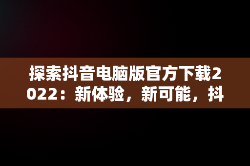 探索抖音电脑版官方下载2022：新体验，新可能，抖音电脑版官方下载-抖音PC客户端官方版下载-下载之家 