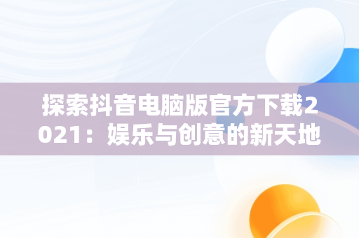 探索抖音电脑版官方下载2021：娱乐与创意的新天地，抖音电脑版官方下载的网址 