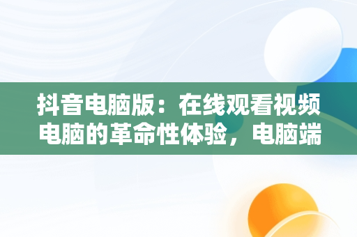 抖音电脑版：在线观看视频电脑的革命性体验，电脑端看抖音 