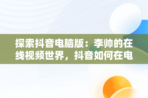 探索抖音电脑版：李帅的在线视频世界，抖音如何在电脑观看 