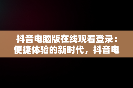 抖音电脑版在线观看登录：便捷体验的新时代，抖音电脑端登录页面 