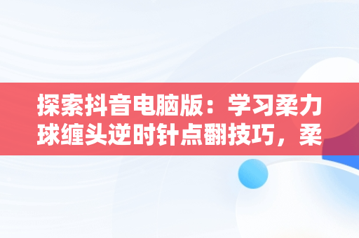 探索抖音电脑版：学习柔力球缠头逆时针点翻技巧，柔力球正反缠头技巧 