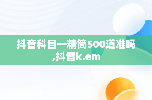 抖音科目一精简500道准吗,抖音k.em