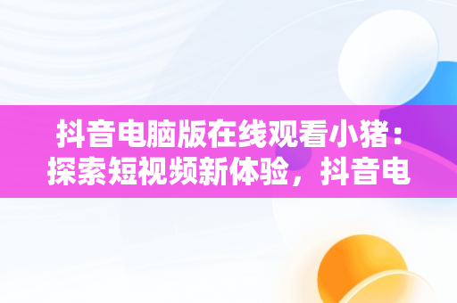 抖音电脑版在线观看小猪：探索短视频新体验，抖音电脑在线观看怎么进直播间 