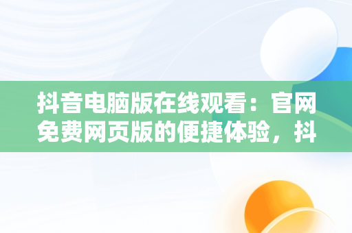 抖音电脑版在线观看：官网免费网页版的便捷体验，抖音电脑版在线使用 