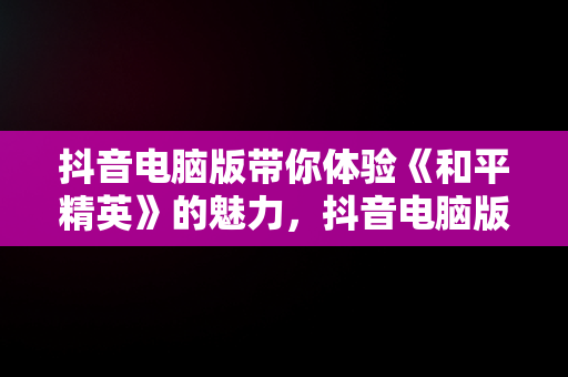 抖音电脑版带你体验《和平精英》的魅力，抖音电脑版可以看视频直播吗? 