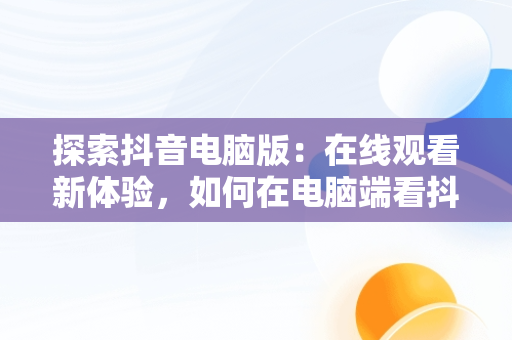 探索抖音电脑版：在线观看新体验，如何在电脑端看抖音 