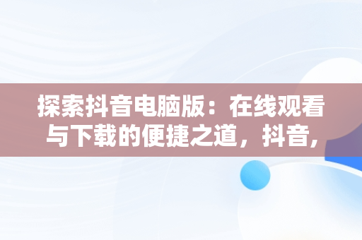 探索抖音电脑版：在线观看与下载的便捷之道，抖音,电脑版 