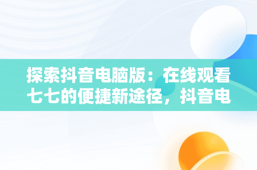 探索抖音电脑版：在线观看七七的便捷新途径，抖音电脑版在线观看七七视频 