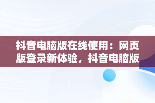 抖音电脑版在线使用：网页版登录新体验，抖音电脑版在线使用网页版登录可以吗 