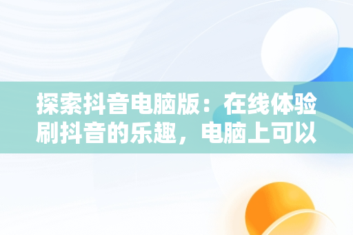 探索抖音电脑版：在线体验刷抖音的乐趣，电脑上可以刷抖音 
