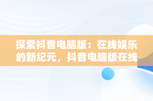 探索抖音电脑版：在线娱乐的新纪元，抖音电脑版在线网页入口 