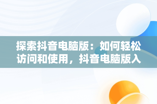 探索抖音电脑版：如何轻松访问和使用，抖音电脑版入口官网 