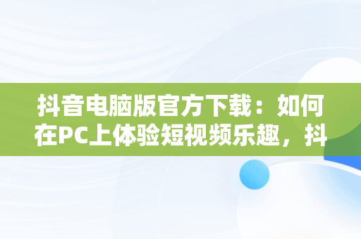 抖音电脑版官方下载：如何在PC上体验短视频乐趣，抖音下载安装电脑版 