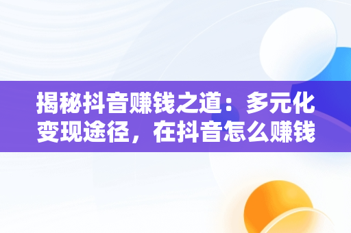 揭秘抖音赚钱之道：多元化变现途径，在抖音怎么赚钱 