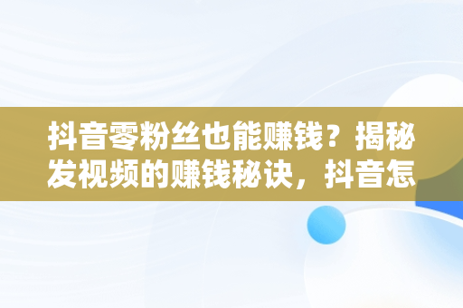 抖音零粉丝也能赚钱？揭秘发视频的赚钱秘诀，抖音怎么挣钱发视频 