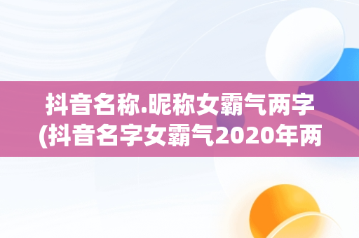 抖音名称.昵称女霸气两字(抖音名字女霸气2020年两字)