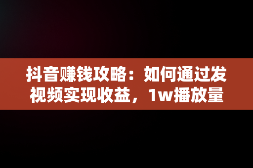 抖音赚钱攻略：如何通过发视频实现收益，1w播放量能赚多少钱 