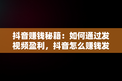 抖音赚钱秘籍：如何通过发视频盈利，抖音怎么赚钱发视频怎么赚钱 
